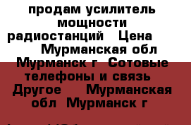 продам усилитель мощности радиостанций › Цена ­ 9 000 - Мурманская обл., Мурманск г. Сотовые телефоны и связь » Другое   . Мурманская обл.,Мурманск г.